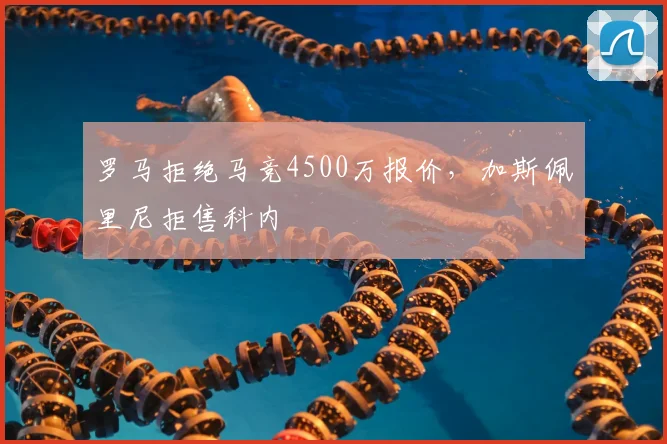 罗马拒绝马竞4500万报价,加斯佩里尼拒售科内
