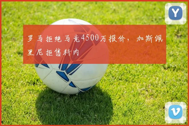 罗马拒绝马竞4500万报价，加斯佩里尼拒售科内